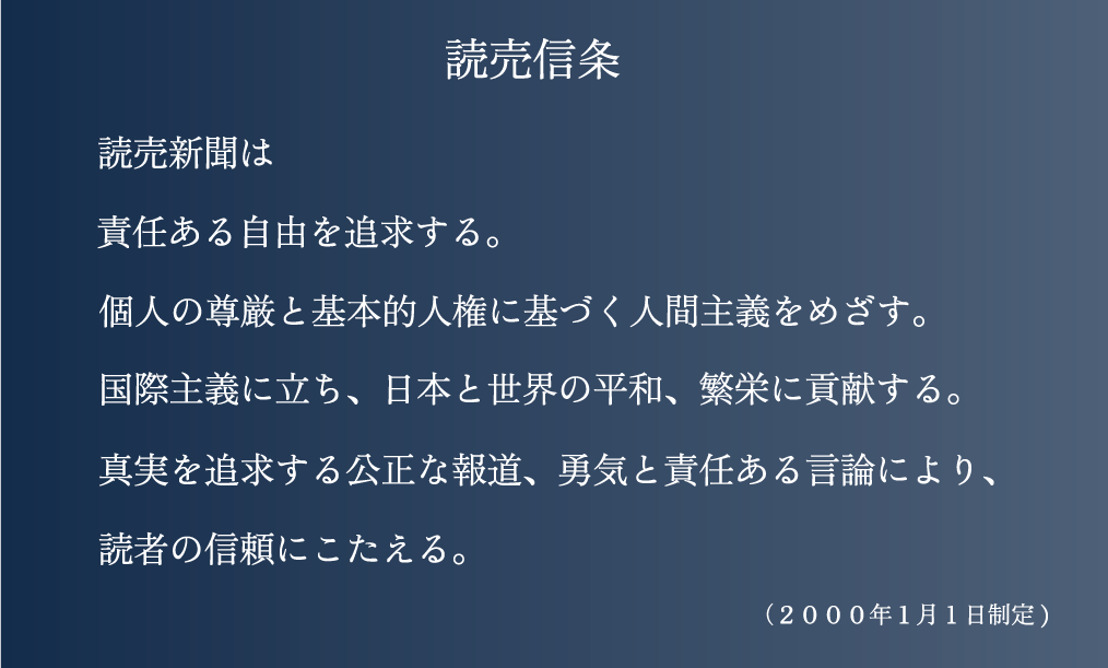 読売新聞は
責任ある自由を追求する。
個人の尊厳と基本的人権に基づく人間主義をめざす。
国際主義に立ち、日本と世界の平和、繁栄に貢献する。
真実を追求する公正な報道、勇気と責任ある言論により、
読者の信頼にこたえる。
(2000年1月1日制定)